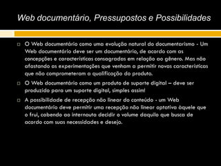 Web documentário, Pressupostos e Possibilidades
 O Web documentário como uma evolução natural do documentarismo - Um
Web documentário deve ser um documentário, de acordo com as
concepções e características consagradas em relação ao gênero. Mas não
afastando as experimentações que venham a permitir novas características
que não comprometeram a qualificação do produto.
 O Web documentário como um produto de suporte digital – deve ser
produzido para um suporte digital, simples assim!
 A possibilidade de recepção não linear do conteúdo - um Web
documentário deve permitir uma recepção não linear optativa àquele que
o frui, cabendo ao internauta decidir o volume daquilo que busca de
acordo com suas necessidades e desejo.
 