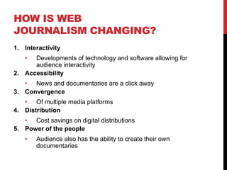 HOW IS WEB
JOURNALISM CHANGING?
1. Interactivity
   •  Developments of technology and software allowing for
      audience interactivity
2. Accessibility
   • News and documentaries are a click away
3. Convergence
   • Of multiple media platforms
4. Distribution
   • Cost savings on digital distributions
5. Power of the people
   •   Audience also has the ability to create their own
       documentaries
 