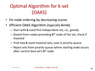 Amélie Marian – Rutgers University09/30/2013
10
Optimal Algorithm for k-set
(OAKS)
• Fix node ordering by decreasing scores
• Efficient OAKS Algorithm (typically k<<n):
– Start with k-sized first independent set, i.e., greedy
– Branch from nodes preceding kth node of the set, check if
maximal
– Find new k-sized maximal sets, save in priority queue
– Reject sets from priority queue where starting node occurs
after current best set’s kth node
 