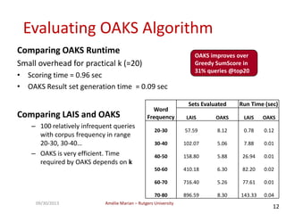 Amélie Marian – Rutgers University09/30/2013
12
Evaluating OAKS Algorithm
Comparing OAKS Runtime
Small overhead for practical k (=20)
• Scoring time = 0.96 sec
• OAKS Result set generation time = 0.09 sec
Word
Frequency
Sets Evaluated Run Time (sec)
LAIS OAKS LAIS OAKS
20-30 57.59 8.12 0.78 0.12
30-40 102.07 5.06 7.88 0.01
40-50 158.80 5.88 26.94 0.01
50-60 410.18 6.30 82.20 0.02
60-70 716.40 5.26 77.61 0.01
70-80 896.59 8.30 143.33 0.04
Comparing LAIS and OAKS
– 100 relatively infrequent queries
with corpus frequency in range
20-30, 30-40…
– OAKS is very efficient. Time
required by OAKS depends on k
OAKS improves over
Greedy SumScore in
31% queries @top20
 