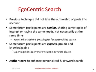 Amélie Marian – Rutgers University09/30/2013
16
EgoCentric Search
• Previous technique did not take the authorship of posts into
account
• Some forum participants are similar, sharing same topics of
interest or having the same needs, not necessarily at the
same time
– Rank similar author’s posts higher for personalized search
• Some forum participants are experts, prolific and
knowledgeable
– Expert opinions carry more weight in keyword search
• Author score to enhance personalized & keyword search
 