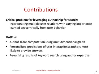 Amélie Marian – Rutgers University09/30/2013
18
Contributions
Critical problem for leveraging authorship for search:
Incorporating multiple user relations with varying importance
learned egocentrically from user behavior
Outline:
• Author score computation using multidimensional graph
• Personalized predictions of user interactions: authors most
likely to provide answers
• Re-ranking results of keyword search using author expertise
 