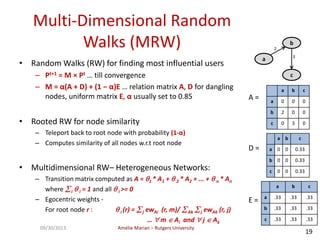 Amélie Marian – Rutgers University09/30/2013
19
Multi-Dimensional Random
Walks (MRW)
• Random Walks (RW) for finding most influential users
– Pt+1 = M × Pt … till convergence
– M = α(A + D) + (1 − α)E … relation matrix A, D for dangling
nodes, uniform matrix E, α usually set to 0.85
• Rooted RW for node similarity
– Teleport back to root node with probability (1-α)
– Computes similarity of all nodes w.r.t root node
• Multidimensional RW– Heterogeneous Networks:
– Transition matrix computed as A = 1 * A1 +  2 * A2 + ... +  n * An
where i  i = 1 and all  i >= 0
– Egocentric weights -
For root node r :  i (r) = j ewAi (r, m)/ Ak j ewAk (r, j)
…  m  Ai and  j  Ak
a
b
c
2
3
A =
a b c
a 0 0 0
b 2 0 0
c 0 3 0
D =
a b c
a 0 0 0.33
b 0 0 0.33
c 0 0 0.33
E =
a b c
a .33 .33 .33
b .33 .33 .33
c .33 .33 .33
 