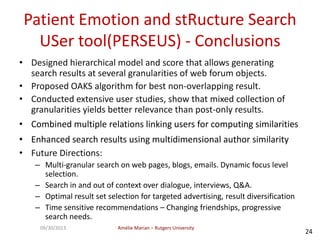 Amélie Marian – Rutgers University09/30/2013
24
Patient Emotion and stRucture Search
USer tool(PERSEUS) - Conclusions
• Designed hierarchical model and score that allows generating
search results at several granularities of web forum objects.
• Proposed OAKS algorithm for best non-overlapping result.
• Conducted extensive user studies, show that mixed collection of
granularities yields better relevance than post-only results.
• Combined multiple relations linking users for computing similarities
• Enhanced search results using multidimensional author similarity
• Future Directions:
– Multi-granular search on web pages, blogs, emails. Dynamic focus level
selection.
– Search in and out of context over dialogue, interviews, Q&A.
– Optimal result set selection for targeted advertising, result diversification
– Time sensitive recommendations – Changing friendships, progressive
search needs.
 