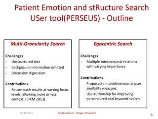 Amélie Marian – Rutgers University09/30/2013
3
Patient Emotion and stRucture Search
USer tool(PERSEUS) - Outline
Multi-Granularity Search
Challenges
- Unstructured text
- Background information omitted
- Discussion digression
Contributions
Return each results at varying focus
levels, allowing more or less
context. (CIKM 2013)
Egocentric Search
Challenges
- Multiple interpersonal relations
with varying importance
Contributions
Proposed a multidimensional user
similarity measure.
Use authorship for improving
personalized and keyword search.
 