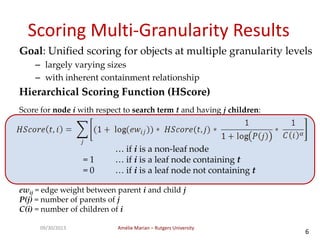 Amélie Marian – Rutgers University09/30/2013
6
Scoring Multi-Granularity Results
Goal: Unified scoring for objects at multiple granularity levels
– largely varying sizes
– with inherent containment relationship
Hierarchical Scoring Function (HScore)
Score for node i with respect to search term t and having j children:
… if i is a non-leaf node
= 1 … if i is a leaf node containing t
= 0 … if i is a leaf node not containing t
ewij = edge weight between parent i and child j
P(j) = number of parents of j
C(i) = number of children of i
 
