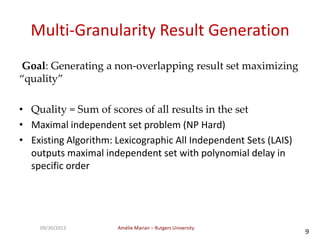 Amélie Marian – Rutgers University09/30/2013
9
Multi-Granularity Result Generation
Goal: Generating a non-overlapping result set maximizing
“quality”
• Quality = Sum of scores of all results in the set
• Maximal independent set problem (NP Hard)
• Existing Algorithm: Lexicographic All Independent Sets (LAIS)
outputs maximal independent set with polynomial delay in
specific order
 
