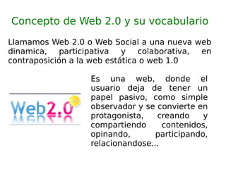 Concepto de Web 2.0 y su vocabulario Llamamos Web 2.0 o Web Social a una nueva web dinamica, participativa y colaborativa, en contraposición a la web estática o web 1.0 Es una web, donde el usuario deja de tener un papel pasivo, como simple observador y se convierte en protagonista, creando y compartiendo contenidos, opinando, participando, relacionandose... 
