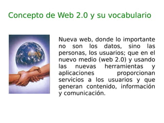 Concepto de Web 2.0 y su vocabulario Nueva web, donde lo importante no son los datos, sino las personas, los usuarios; que en el nuevo medio (web 2.0) y usando las nuevas herramientas y aplicaciones proporcionan servicios a los usuarios y que generan contenido, información y comunicación. 