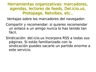 Herramientas de la WEB 2.0 Para expresarse/crear y publicar:  blog, wiki, google docs... Para publicar y buscar información:  podcast, YouTube, Flickr, SlideShare, Del.icio.us... Para acceder a información de interés:  RSS, Bloglines, GoogleReader, buscadores especializados... Redes sociales:  Ning, Second Life, Twitter...  Otras:  calendarios, geolocalización, libros virtuales compartidos, noticias, ofimática on-line, plataformas de teleformación, pizarras digitales colaborativas on-line, portal personalizado... 