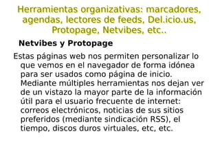 Clasificación de herramientas de la WEB 2.0 Para trabajar colaborativamente:  google docs, wikis, writerboard, basecamp ... Para comunicar:  blogs, podcast... Para organizar y acceder a la información:  del.icio.us, netvibes, protopage, bloglines, googlereader, calendarios... Utilidades:  retoque fotografico, vídeos, discos duros, servicios meteorologícos... La web social:  meneame, digg, orkit, ning, Second Life, Twitter...  Otras:  mapas de google, geolocalización, libros virtuales compartidos, noticias, ofimática on-line, plataformas de teleformación, pizarras digitales colaborativas on-line, portal personalizado... 