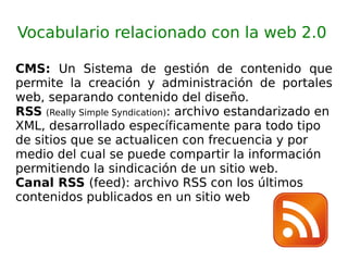 Vocabulario relacionado con la web 2.0 CMS:  Un Sistema de gestión de contenido que permite la creación y administración de portales web, separando contenido del diseño. RSS   (Really Simple Syndication) : archivo estandarizado en XML, desarrollado específicamente para todo tipo de sitios que se actualicen con frecuencia y por medio del cual se puede compartir la información permitiendo la sindicación de un sitio web. Canal RSS  (feed): archivo RSS con los últimos contenidos publicados en un sitio web 