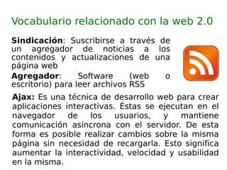Sindicación :  Suscribirse a través de un agregador de noticias a los contenidos y actualizaciones de una página web  Agregador : Software (web o escritorio) para leer archivos RSS  Vocabulario relacionado con la web 2.0 Ajax:  Es una técnica de desarrollo web para crear aplicaciones interactivas. Éstas se ejecutan en el navegador de los usuarios, y mantiene comunicación asíncrona con el servidor. De esta forma es posible realizar cambios sobre la misma página sin necesidad de recargarla. Esto significa aumentar la interactividad, velocidad y usabilidad en la misma. 