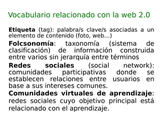 Vocabulario relacionado con la web 2.0 Etiqueta  (tag): palabra/s clave/s asociadas a un elemento de contenido (foto, web…) Folcsonomía : taxonomía (sistema de clasificación) de información construida entre varios sin jerarquía entre términos  Redes sociales  (social network): comunidades participativas donde se establecen relaciones entre usuarios en base a sus intereses comunes. Comunidades virtuales de aprendizaje : redes sociales cuyo objetivo principal está relacionado con el aprendizaje.  