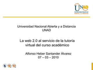 Universidad Nacional Abierta y a Distancia UNAD La web 2.0 al servicio de la tutoría virtual del curso académico Alfonso Heber Santander Álvarez 07 – 03 – 2010 