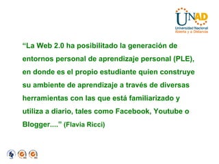 “ La Web 2.0 ha posibilitado la generación de entornos personal de aprendizaje personal (PLE), en donde es el propio estudiante quien construye su ambiente de aprendizaje a través de diversas herramientas con las que está familiarizado y utiliza a diario, tales como Facebook, Youtube o Blogger....”  (Flavia Ricci)‏ 