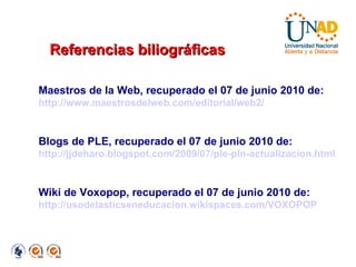 Maestros de la Web, recuperado el 07 de junio 2010 de: http://www.maestrosdelweb.com/editorial/web2/ Blogs de PLE, recuperado el 07 de junio 2010 de:  http://jjdeharo.blogspot.com/2009/07/ple-pln-actualizacion.html Wiki de Voxopop, recuperado el 07 de junio 2010 de: http://usodelasticseneducacion.wikispaces.com/VOXOPOP Referencias biliográficas 