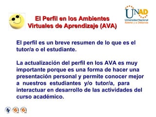 El perfil es un breve resumen de lo que es el tutor/a o el estudiante. La actualización del perfil en los AVA es muy importante porque es una forma de hacer una presentación personal y permite conocer mejor a  nuestros  estudiantes  y/o  tutor/a,  para interactuar en desarrollo de las actividades del curso académico. El Perfil en los Ambientes Virtuales de Aprendizaje (AVA)‏ 