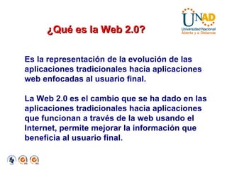 ¿Qué es la Web 2.0? Es la representación de la evolución de las aplicaciones tradicionales hacia aplicaciones web enfocadas al usuario final. La Web 2.0 es el cambio que se ha dado en las aplicaciones tradicionales hacia aplicaciones que funcionan a través de la web usando el Internet, permite mejorar la información que beneficia al usuario final. 
