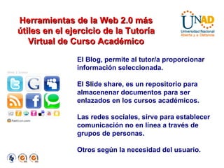 El Blog, permite al tutor/a proporcionar información seleccionada. El Slide share, es un repositorio para almacenenar documentos para ser enlazados en los cursos académicos. Las redes sociales, sirve para establecer comunicación no en línea a través de grupos de personas. Otros según la necesidad del usuario. Herramientas de la Web 2.0 más útiles en el ejercicio de la Tutoría Virtual de Curso Académico 