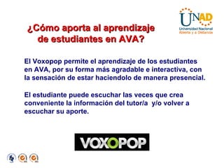 El Voxopop permite el aprendizaje de los estudiantes en AVA, por su forma más agradable e interactiva, con la sensación de estar haciendolo de manera presencial.  El estudiante puede escuchar las veces que crea conveniente la información del tutor/a  y/o volver a escuchar su aporte. ¿Cómo aporta al aprendizaje de estudiantes en AVA? 