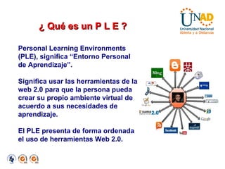 Personal Learning Environments (PLE), significa “Entorno Personal de Aprendizaje”. Significa usar las herramientas de la web 2.0 para que la persona pueda crear su propio ambiente virtual de acuerdo a sus necesidades de aprendizaje. El PLE presenta de forma ordenada el uso de herramientas Web 2.0. ¿ Qué es un P L E ? 