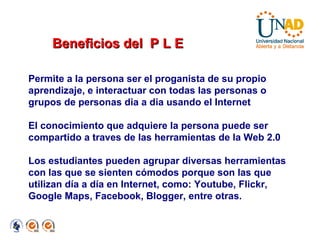 Permite a la persona ser el proganista de su propio aprendizaje, e interactuar con todas las personas o grupos de personas dia a dia usando el Internet El conocimiento que adquiere la persona puede ser compartido a traves de las herramientas de la Web 2.0 Los estudiantes pueden agrupar diversas herramientas con las que se sienten cómodos porque son las que utilizan día a día en Internet, como: Youtube, Flickr, Google Maps, Facebook, Blogger, entre otras. Beneficios del  P L E 