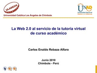 Universidad Católica Los Ángeles de Chimbote La Web 2.0 al servicio de la tutoría virtual de curso académico Carlos Enaldo Rebaza Alfaro Junio 2010 Chimbote - Perú 