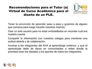 Tener la convicción de aprender paso a paso y guiarnos de alguien que conozca para luego hacerlo nosotros mismos. Usar un solo usuario para no estar embotellados en recordar cuál era nuestra cuenta. Compartir la información con nuestros colegas para mantener una actitud abierta y de colaboración. Inculcar a los integrantes del AVA al aprendizaje continuo, y que el aprendizaje debe de darse en comunidades o redes donde la prioridad sean los debates y los aportes de todos los integrantes. Recomendaciones para el Tutor (a) Virtual de Curso Académico para el diseño de un PLE. 