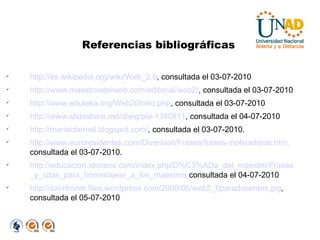 http://es.wikipedia.org/wiki/Web_2.0 ,  consultada el 03-07-2010 http://www.maestrosdelweb.com/editorial/web2/ ,  consultada el 03-07-2010 http://www.eduteka.org/Web20Intro.php ,  consultada el 03-07-2010 http://www.slideshare.net/dreig/ple-1340811 ,  consultada el 04-07-2010 http://mariacbernal.blogspot.com/ ,  consultada el 03-07-2010.  http://www.euroresidentes.com/Diversion/Frases/frases-motivadoras.htm,   consultada el 03-07-2010.  http://educacion.idoneos.com/index.php/D%C3%ADa_del_maestro/Frases   _y_citas_para_homenajear_a_los_maestros, consultada el 04-07-2010 http://savrtroner.files.wordpress.com/2009/06/web2_0paradocentes.jpg , consultada el 05-07-2010 Referencias bibliográficas 