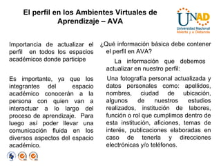 El perfil en los Ambientes Virtuales de Aprendizaje – AVA Importancia de actualizar el perfil  en todos los espacios académicos donde participe Es importante, ya que los integrantes del  espacio académico conocerán a la persona con quien van a interactuar a lo largo del proceso de aprendizaje.  Para luego así poder llevar una comunicación fluida en los diversos aspectos del espacio académico.  ¿Qué información básica debe contener el perfil en AVA?  La información que debemos  actualizar en nuestro perfil: Una fotografía personal actualizada y datos personales como: apellidos, nombres, ciudad de ubicación, algunos de nuestros estudios realizados, institución de labores, función o rol que cumplimos dentro de esta institución, aficiones, temas de interés, publicaciones elaboradas en caso de tenerla y direcciones electrónicas y/o teléfonos. 