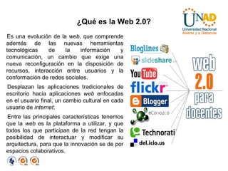 ¿Qué es la Web 2.0? Es una evolución de la  web , que comprende además de las nuevas herramientas tecnológicas de la información y comunicación, un cambio que exige una nueva reconfiguración en la disposición de recursos, interacción entre usuarios y la conformación de redes sociales. Desplazan las aplicaciones tradicionales de escritorio hacia aplicaciones  web  enfocadas en el usuario final, un cambio cultural en cada usuario de  internet ;  Entre las principales características tenemos que la  web  es la plataforma a utilizar, y que todos los que participan de la red tengan la posibilidad de interactuar y modificar su arquitectura, para que la innovación se de por espacios colaborativos. 