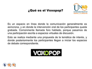 ¿Qué es el Voxopop? Es un espacio en línea donde la comunicación generalmente es asíncrona, y en donde la intervención oral de los participantes queda grabada. Comúnmente llamada foro hablado, porque pasamos de una participación escrita a espacios virtuales de discusión. Esto se realiza mediante una propuesta de la temática de interés, y donde posteriormente los participantes llegan a iniciar los espacios de debate correspondiente. 