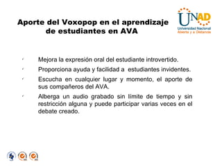 Mejora la expresión oral del estudiante introvertido. Proporciona ayuda y facilidad a  estudiantes invidentes. Escucha en cualquier lugar y momento, el aporte de sus compañeros del AVA. Alberga un audio grabado sin límite de tiempo y sin restricción alguna y puede participar varias veces en el debate creado. Aporte del Voxopop en el aprendizaje de estudiantes en AVA  
