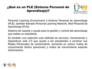 ¿Qué es un PLE (Entorno Personal de Aprendizaje)? Personal Learning Environment ó Entorno Personal de Aprendizaje (PLE), también llamado Personal Learning Network, Red Personal de Aprendizaje (PLN). Sistema de soporte o ayuda para la gestión y control del aprendizaje que realiza un estudiante. Es también una colección auto definida de servicios, herramientas y dispositivos web 2.0 que ayuda a los estudiantes a construir sus Redes Personales de conocimiento, poniendo en común nodos de conocimiento táctico (personas) y nodos de conocimiento explícito (información). 