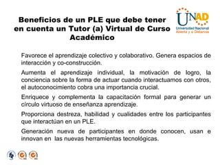 Favorece el aprendizaje colectivo y colaborativo. Genera espacios de interacción y co-construcción.  Aumenta el aprendizaje individual, la motivación de logro, la conciencia sobre la forma de actuar cuando interactuamos con otros, el autoconocimiento cobra una importancia crucial. Enriquece y complementa la capacitación formal para generar un círculo virtuoso de enseñanza aprendizaje. Proporciona destreza, habilidad y cualidades entre los participantes que interactúan en un PLE. Generación nueva de participantes en donde conocen, usan e innovan en  las nuevas herramientas tecnológicas. Beneficios de un PLE que debe tener en cuenta un Tutor (a) Virtual de Curso Académico 