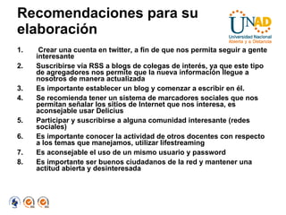 Recomendaciones para su elaboración Crear una cuenta en twitter, a fin de que nos permita seguir a gente interesante Suscribirse vía RSS a blogs de colegas de interés, ya que este tipo de agregadores nos permite que la nueva información llegue a nosotros de manera actualizada Es importante establecer un blog y comenzar a escribir en él. Se recomienda tener un sistema de marcadores sociales que nos permitan señalar los sitios de Internet que nos interesa, es aconsejable usar Delicius Participar y suscribirse a alguna comunidad interesante (redes sociales) Es importante conocer la actividad de otros docentes con respecto a los temas que manejamos, utilizar lifestreaming Es aconsejable el uso de un mismo usuario y password Es importante ser buenos ciudadanos de la red y mantener una actitud abierta y desinteresada 