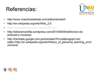 Referencias: http://www.maestrosdelweb.com/editorial/web2/ http://en.wikipedia.org/wiki/Web_2.0 http://www.peremarques.net/web20.htm http://tatianamantilla.wordpress.com/2010/06/05/definicion-de-podcast-y-voxopop/ http://translate.google.com.pe/translate?hl=es&langpair=en|es&u=http://en.wikipedia.org/wiki/History_of_personal_learning_environments 