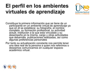 El perfil en los ambientes virtuales de aprendizaje Constituye la primera información que se tiene de un participante en un ambiente virtual de aprendizaje ya que en él se establece: su fotografía, el nombre completo, su formación profesional, su actividad actual, institución a la que esta vinculado y su desempeño en la misma, cargo y otras actividades que desarrolla, publicaciones realizadas, así como algunas preferencias personales Por tanto su actualización constante nos permite tener una idea real de la persona a quien nos referimos o deseamos comunicarnos en cualquier espacio académico virtual. 