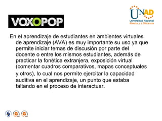 En el aprendizaje de estudiantes en ambientes virtuales de aprendizaje (AVA) es muy importante su uso ya que permite iniciar temas de discusión por parte del docente o entre los mismos estudiantes, además de practicar la fonética extranjera, exposición virtual (comentar cuadros comparativos, mapas conceptuales y   otros), lo cual nos permite ejercitar la capacidad auditiva en el aprendizaje, un punto que estaba faltando en el proceso de interactuar. 