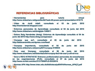 REFERENCIAS BIBLIOGRÁFICAS Herramientas para tutoría virtual http://www.slideshare.net/guestfec9b7/web-20-power-point-presentation-919175 Video de Jordi Adell: consultado el 03 de junio 2010 http://mariacbernal.blogspot.com/ Entornos personales de Aprendizaje consultado el 04 de junio del 2010 http://www.slideshare.net/dreig/ple-1340811 Dolors Reig Hernández (dreig): Entornos de Aprendizaje consultdo el 04 de junio del 2010 http://www.dreig.eu/caparazon  Voxopop que es?, consultado el 05 de junio del 2010  http://tatianamantilla.wordpress.com/feed/ Voxopop importancia, consultado el 05 de junio del 2010 http://www.slideshare.net/yenny927/voxopop-4109934 Para usar Voxopop: consultado el 06 de junio del 2010 http://www.slideshare.net/SelenitaZul/elvoxopop-facil-de-usar-y-util-al-tvca Do l o r s RE I G H E RN Á N D E Z  Entronos profesionales/ personales de eneseñanaza en las organizaciones (PLE); consultado el 07 de junio del 2010 http://www.scribd.com/doc/31317909/PLE-EDO2010 Normas APA http://www.intec.edu.do/biblioteca/pdf/APA/Normas_APA[1].pdf 