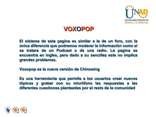 El sistema de esta pagina es similar a la de un foro, con la única diferencia que podremos moderar la información como si se tratara de un Podcast o de una radio. La pagina se encuentra en ingles, pero dado a su sencillez este no implica grandes problemas. Voxopop es la nueva versión de Chinswing  Es una herramienta que permite a los usuarios crear nuevos tópicos y grabar con su micrófono las respuestas a las diferentes cuestiones planteadas por el resto de la comunidad VOX O POP 