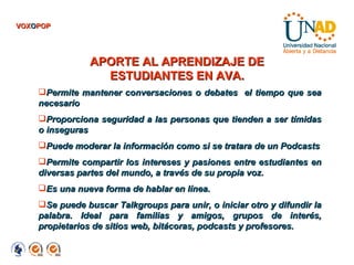 APORTE AL APRENDIZAJE DE ESTUDIANTES EN AVA. Permite mantener conversaciones o debates  el tiempo que sea necesario  Proporciona seguridad a las personas que tienden a ser tímidas o inseguras  Puede moderar la información como si se tratara de un Podcasts Permite compartir los intereses y pasiones entre estudiantes en diversas partes del mundo, a través de su propia voz.  Es una nueva forma de hablar en línea. Se puede buscar Talkgroups para unir, o iniciar otro y difundir la palabra. Ideal para familias y amigos, grupos de interés, propietarios de sitios web, bitácoras, podcasts y profesores. VOX O POP 