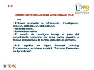 ENTORNOS PERSONALES DE APRENDIZAJE  (PLE) Entornos personales de: información,  investigación, relación, colaboración, participación. Identidad digital. Revolución creativa.  El cambio de paradigma incluye el paso del conocimiento elaborado por unos pocos expertos a formas colaborativas de construcción del conocimiento. PLE significa en ingles Personal Learning Environments; en idioma español: “Entornos Personales de Aprendizaje”. PLE Son 