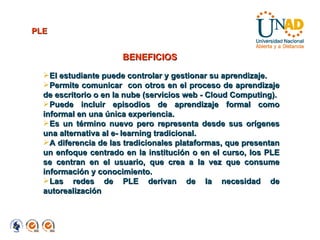 BENEFICIOS PLE El estudiante puede controlar y gestionar su aprendizaje. Permite comunicar  con otros en el proceso de aprendizaje de escritorio o en la nube (servicios web - Cloud Computing). Puede incluir episodios de aprendizaje formal como informal en una única experiencia.  Es un término nuevo pero representa desde sus orígenes una alternativa al e- learning tradicional.  A diferencia de las tradicionales plataformas, que presentan un enfoque centrado en la institución o en el curso, los PLE se centran en el usuario, que crea a la vez que consume información y conocimiento.  Las redes de PLE derivan de la necesidad de autorealización 