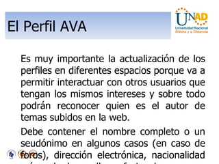 El Perfil AVA Es muy importante la actualización de los perfiles en diferentes espacios porque va a permitir interactuar con otros usuarios que tengan los mismos intereses y sobre todo podrán reconocer quien es el autor de temas subidos en la web. Debe contener el nombre completo o un seudónimo en algunos casos (en caso de foros), dirección electrónica, nacionalidad y área de desarrollo profesional. 
