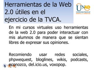 Herramientas de la Web 2.0 útiles en el ejercicio de la TVCA. En mi cursos virtuales uso herramientas de la web 2.0 para poder interactuar con mis alumnos de manera que se sientan libres de expresar sus opiniones. Recomiendo usar redes sociales, phpwequest, bloglines, wikis, podcasts, econozco, del.icio.us, voxopop. 
