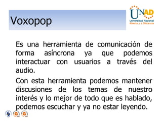 Voxopop Es una herramienta de comunicación de forma asíncrona ya que podemos interactuar con usuarios a través del audio. Con esta herramienta podemos mantener discusiones de los temas de nuestro interés y lo mejor de todo que es hablado, podemos escuchar y ya no estar leyendo. 