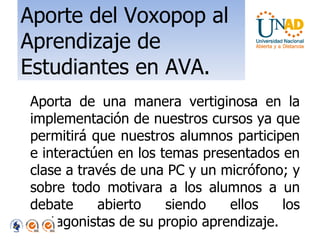 Aporte del Voxopop al Aprendizaje de Estudiantes en AVA. Aporta de una manera vertiginosa en la implementación de nuestros cursos ya que permitirá que nuestros alumnos participen e interactúen en los temas presentados en clase a través de una PC y un micrófono; y sobre todo motivara a los alumnos a un debate abierto siendo ellos los protagonistas de su propio aprendizaje. 