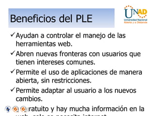 Beneficios del PLE Ayudan a controlar el manejo de las herramientas web. Abren nuevas fronteras con usuarios que tienen intereses comunes. Permite el uso de aplicaciones de manera abierta, sin restricciones. Permite adaptar al usuario a los nuevos cambios. Es gratuito y hay mucha información en la web, solo se necesita internet. Proporciona nuevas estrategias pedagógicas. 
